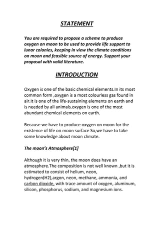 STATEMENT
You are required to propose a scheme to produce
oxygen on moon to be used to provide life support to
lunar colonies, keeping in view the climate conditions
on moon and feasible source of energy. Support your
proposal with valid literature.
INTRODUCTION
Oxygen is one of the basic chemical elements.In its most
common form ,oxygen is a most colourless gas found in
air.It is one of the life-sustaining elements on earth and
is needed by all animals.oxygen is one of the most
abundant chemical elements on earth.
Because we have to produce oxygen on moon for the
existence of life on moon surface So,we have to take
some knowledge about moon climate.
The moon’s Atmosphere[1]
Although it is very thin, the moon does have an
atmosphere.The composition is not well known ,but it is
estimated to consist of helium, neon,
hydrogen(H2),argon, neon, methane, ammonia, and
carbon dioxide, with trace amount of oxygen, aluminum,
silicon, phosphorus, sodium, and magnesium ions.
 