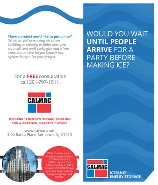 Would you Wait
until people
arrive for a
party before
making ice?
IceBank®
Energy Storage
www.calmac.com
3-00 Banta Place, Fair Lawn, NJ 07410
With the help of our
energy storage system,
11 Madison (a 2.2
million square foot
office building in NYC)
saved 2,153,200kWh per
year and lowered peak
energy usage by over
900kW.
Have a project you’d like to put on ice?
Whether you’re working on a new
building or redoing an older one, give
us a call, and we’ll gladly give you a free
consultation and let you know if our
system is right for your project.
For a FREE consultation
call 201-797-1511.
IceBank® Energy Storage: Cooling
for a Greener, Smarter Future
 