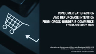 CONSUMER SATISFACTION
AND REPURCHASE INTENTION
FROM CROSS-BORDER E-COMMERCE:
A TRUST-RISK-BASED STUDY
International Conference of Electronic Business (ICEB) 2019
8-12 December 2019, Newcastle upon Tyne, United Kingdom
Author & Presenter: Natthakorn Khayaiyam
 