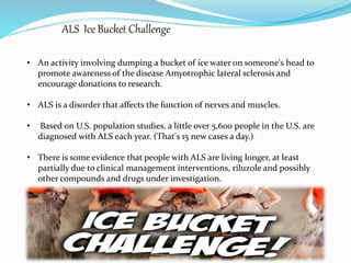 ALS Ice Bucket Challenge 
• An activity involving dumping a bucket of ice water on someone's head to 
promote awareness of the disease Amyotrophic lateral sclerosis and 
encourage donations to research. 
• ALS is a disorder that affects the function of nerves and muscles. 
• Based on U.S. population studies, a little over 5,600 people in the U.S. are 
diagnosed with ALS each year. (That's 15 new cases a day.) 
• There is some evidence that people with ALS are living longer, at least 
partially due to clinical management interventions, riluzole and possibly 
other compounds and drugs under investigation. 
 