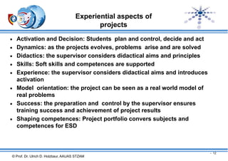 Experiential aspects of
projects
 Activation and Decision: Students plan and control, decide and act
 Dynamics: as the projects evolves, problems arise and are solved
 Didactics: the supervisor considers didactical aims and principles
 Skills: Soft skills and competences are supported
 Experience: the supervisor considers didactical aims and introduces

activation
 Model orientation: the project can be seen as a real world model of
real problems
 Success: the preparation and control by the supervisor ensures
training success and achievement of project results
 Shaping competences: Project portfolio convers subjects and
competences for ESD

- 12

© Prof. Dr. Ulrich D. Holzbaur, AAUAS STZAM

 