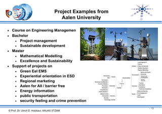 Project Examples from
Aalen University


Course on Engineering Managemen
 Bachelor
 Project management
 Sustainable development
 Master
 Mathematical Modelling
 Excellence and Sustainability
 Support of projects on
 Green Eel EMS
 Experiential orientation in ESD
 Regional marketing
 Aalen for All / barrier free
 Energy information
 public transportation
 security feeling and crime prevention
- 13

© Prof. Dr. Ulrich D. Holzbaur, AAUAS STZAM

 