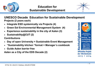Education for
Sustainable Development
UNESCO Decade Education for Sustainable Development
Projects (2 years each)
 Integrate ESD systemically via Projects (4)
 Green Eel Environmental Management System (4)
 Experience sustainability in the city of Aalen (3)
 Sustainability@CUT (2)
Contributions
 Day of open University + Sustainable Event Management
 “Sustainability kitchen “format + Manager´s cookbook
 Guide Aalen barrier free
Aalen as a City of the EDS Decade (2)

- 17

© Prof. Dr. Ulrich D. Holzbaur, AAUAS STZAM

 