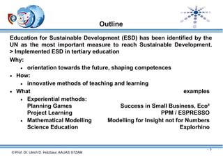 Outline
Education for Sustainable Development (ESD) has been identified by the
UN as the most important measure to reach Sustainable Development.
> Implemented ESD in tertiary education
Why:
 orientation towards the future, shaping competences
 How:
 innovative methods of teaching and learning
 What
examples
 Experiential methods:
Planning Games
Success in Small Business, Eco²
Project Learning
PPM / ESPRESSO
 Mathematical Modelling
Modelling for Insight not for Numbers
Science Education
Explorhino

- 3

© Prof. Dr. Ulrich D. Holzbaur, AAUAS STZAM

 
