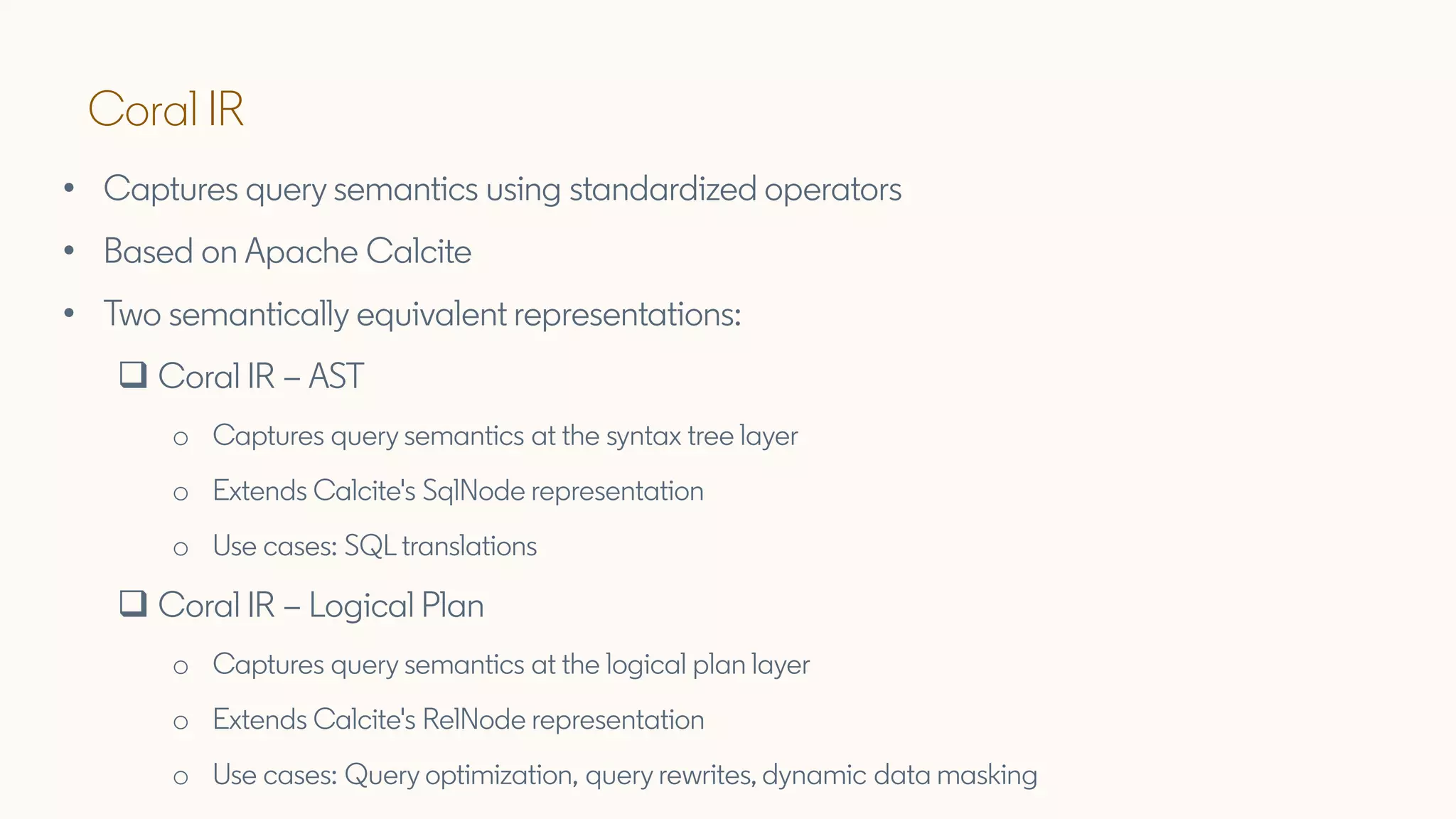 Coral IR
• Captures query semantics using standardized operators
• Based on Apache Calcite
• Two semantically equivalent representations:
❑ Coral IR – AST
o Captures query semantics at the syntax tree layer
o Extends Calcite's SqlNode representation
o Use cases: SQL translations
❑ Coral IR – Logical Plan
o Captures query semantics at the logical plan layer
o Extends Calcite's RelNode representation
o Use cases: Query optimization, query rewrites, dynamic data masking
 