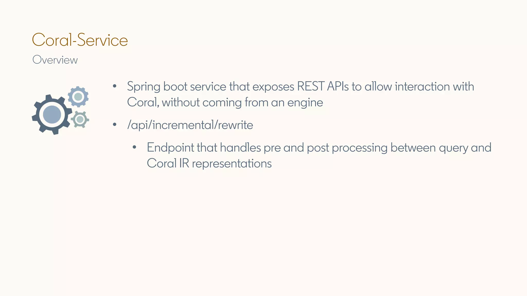 Coral-Service
Overview
• Spring boot service that exposes REST APIs to allow interaction with
Coral, without coming from an engine
• /api/incremental/rewrite
• Endpoint that handles pre and post processing between query and
Coral IR representations
 