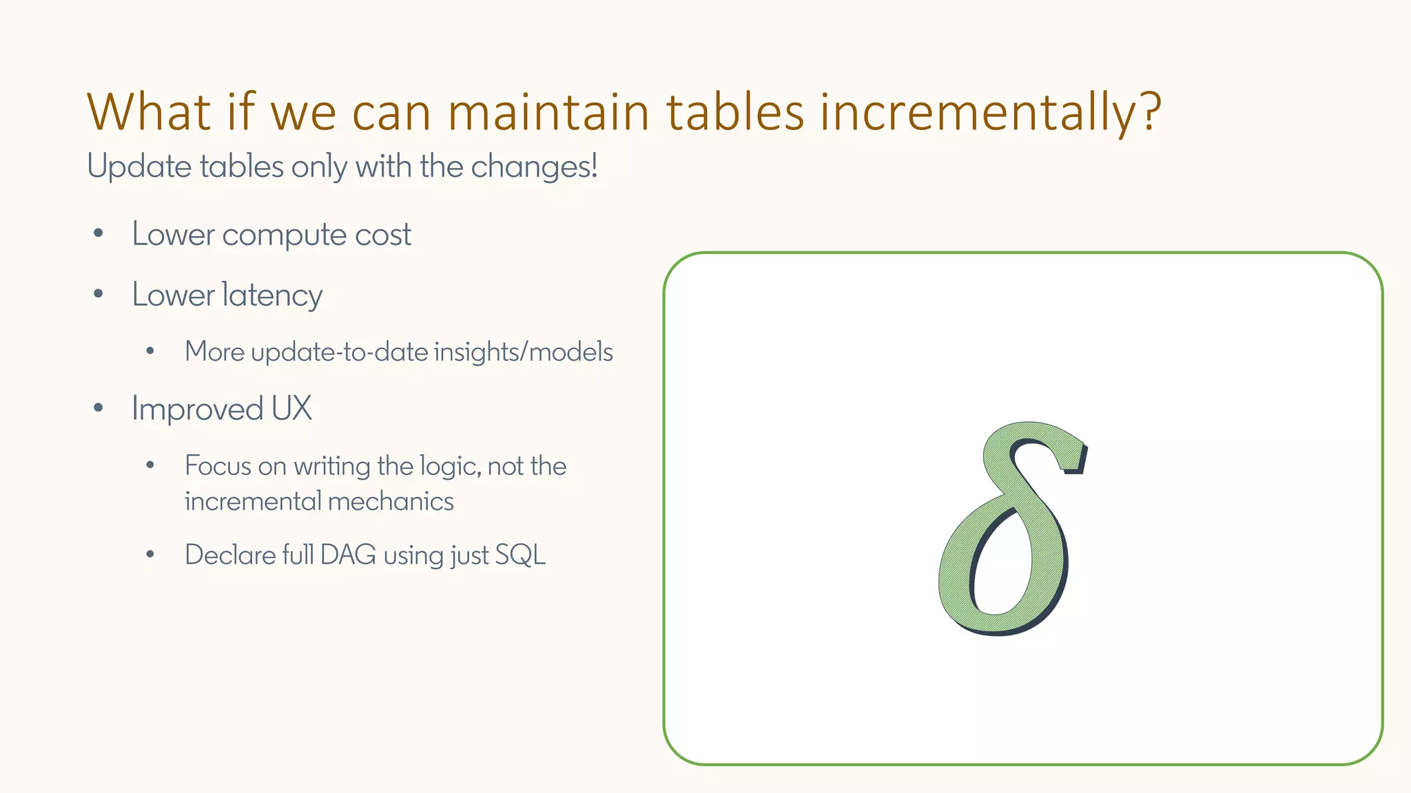 What if we can maintain tables incrementally?
Update tables only with the changes!
• Lower compute cost
• Lower latency
• More update-to-date insights/models
• Improved UX
• Focus on writing the logic, not the
incremental mechanics
• Declare full DAG using just SQL
 