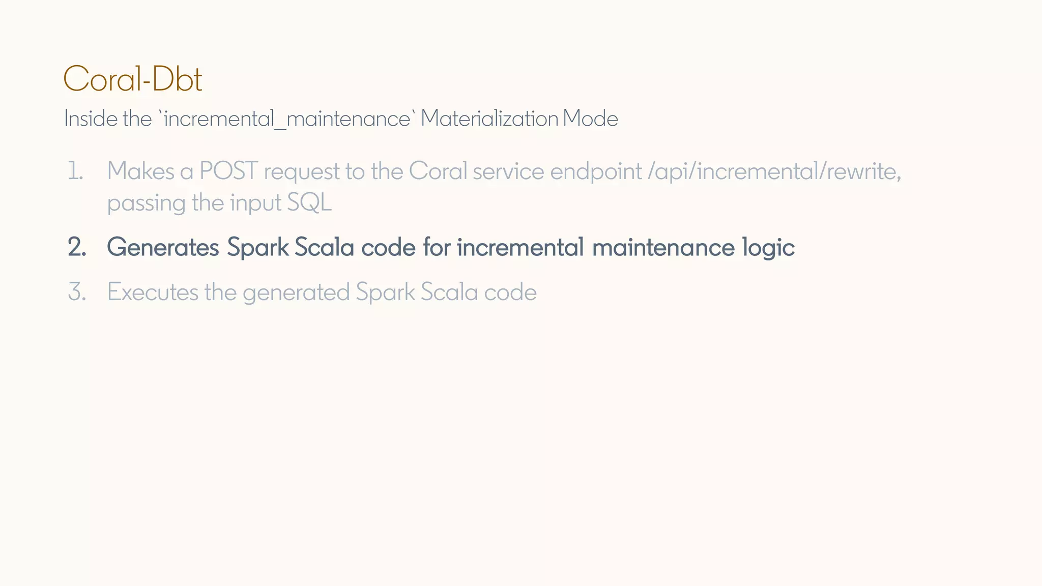 Coral-Dbt
Inside the `incremental_maintenance` MaterializationMode
1. Makes a POST request to the Coral service endpoint /api/incremental/rewrite,
passing the input SQL
2. Generates Spark Scala code for incremental maintenance logic
3. Executes the generated Spark Scala code
 