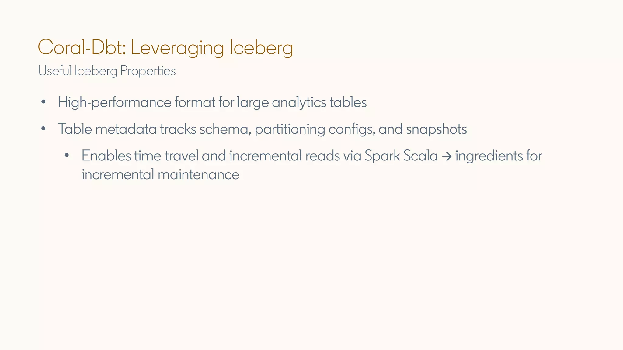 Coral-Dbt: Leveraging Iceberg
Useful Iceberg Properties
• High-performance format for large analytics tables
• Table metadata tracks schema, partitioning configs, and snapshots
• Enables time travel and incremental reads via Spark Scala → ingredients for
incremental maintenance
 