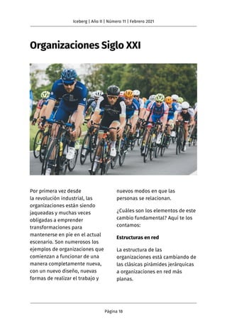 Organizaciones Siglo XXI
Por primera vez desde
la revolución industrial, las
organizaciones están siendo
jaqueadas y muchas veces
obligadas a emprender
transformaciones para
mantenerse en pie en el actual
escenario. Son numerosos los
ejemplos de organizaciones que
comienzan a funcionar de una
manera completamente nueva,
con un nuevo diseño, nuevas
formas de realizar el trabajo y
nuevos modos en que las
personas se relacionan.
¿Cuáles son los elementos de este
cambio fundamental? Aquí te los
contamos:
Estructuras en red
La estructura de las
organizaciones está cambiando de
las clásicas pirámides jerárquicas
a organizaciones en red más
planas.
Iceberg | Año II | Número 11 | Febrero 2021
Página 18
 