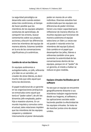 La seguridad psicológica se
desarrolla solo cuando existen
estas tres condiciones, al tiempo
de hacer posible que los
miembros de los equipos adopten
conductas de aprendizaje, de
compartir los errores, buscar
comentarios sobre sus propias
acciones y discutir las diferencias
entre los miembros del equipo de
manera abierta. Estamos también
en la era de las conversaciones
significativas y/o auténticas.
Cambio de rol en los líderes
En equipos autónomos o
autogobernados, un jefe, referente
y/o líder es un servidor, un
creador de otros líderes, es decir
mucho más que sólo aquel que
toma las decisiones.
El papel tradicional de un gerente
en las organizaciones jerárquicas
se enmarcaba como aquel que
tenía el “poder sobre”; de ahí los
binomios jefe-empleado, padre-
hijo o maestro-alumno. En un
mundo inquieto y convulso como
el actual, tales relaciones impiden
que los miembros de los equipos
cooperen y colaboren
internamente al poner demasiado
poder en manos de un sólo
individuo. Diversos estudios han
evidenciado que los equipos con
diferencias de poder mínimas
tienen una mejor capacidad para
reflexionar de manera efectiva. En
muchos equipos que funcionan de
manera autónoma el equipo
selecciona un líder y a veces ese
rol puede ir rotando entre los
miembros del equipo (Laloux).
Este cambio en el papel que
desempeñan los jefes, líderes o
referentes también sirve para
aumentar la autenticidad de las
conversaciones dentro de los
equipos, porque sin el “poder” de
un gerente, el miedo a hablar se
reduce en gran medida.
Equipos virtuales facilitados por el
software
Ya sea que un equipo se encuentre
geográficamente distante o sus
miembros trabajen regularmente
desde sus hogares, el software y
las aplicaciones sociales están
haciendo posible la efectividad de
los equipos virtuales. Se trata no
de marchar juntos sino de atacar
unidos.
Iceberg | Año II | Número 11 | Febrero 2021
Página 21
 
