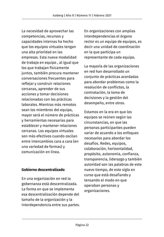 La necesidad de aprovechar las
competencias, recursos y
capacidades internas ha hecho
que los equipos virtuales tengan
una alta prioridad en las
empresas. Esta nueva modalidad
de trabajo en equipo , al igual que
los que trabajan físicamente
juntos, también procura mantener
conversaciones frecuentes para
reflejar y construir relaciones
cercanas, aprender de sus
acciones y tomar decisiones
relacionadas con las prácticas
laborales. Mientras más remotos
sean los miembros del equipo,
mayor será el número de prácticas
y herramientas necesarias para
establecer y mantener relaciones
cercanas. Los equipos virtuales
son más efectivos cuando oscilan
entre intercambios cara a cara (en
una variedad de formas) y
comunicación en línea.
Gobierno descentralizado
En una organización en red la
gobernanza está descentralizada.
La forma en que se implementa
esa descentralización depende del
tamaño de la organización y la
interdependencia entre sus partes.
En organizaciones con amplias
interdependencias el órgano
rector es un equipo de equipos, es
decir una unidad de coordinación
en la que participa un
representante de cada equipo.
La mayoría de las organizaciones
en red han desarrollado un
conjunto de prácticas acordadas
para abordar problemas como la
resolución de conflictos, la
contratación, la toma de
decisiones y la gestión del
desempeño, entre otros.
Estamos en la era en que los
equipos se reúnen según las
circunstancias, en que las
personas participantes pueden
variar de acuerdo a los enfoques
necesarios para abordar los
desafíos. Redes, equipos,
colaboración, horizontalidad,
propósito, autonomía, confianza,
transparencia, liderazgo y también
autoridad son las palabras de este
nuevo tiempo, de este siglo en
curso que está desafiando y
tensando el modo en que
operaban personas y
organizaciones.
Iceberg | Año II | Número 11 | Febrero 2021
Página 22
 