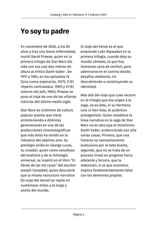 Yo soy tu padre
En noviembre de 2020, a los 85
años y tras una breve enfermedad,
murió David Prowse, quien en la
primera trilogía de Star Wars dio
vida con sus casi dos metros de
altura al mítico Darth Vader . De
1977 a 1983, en los episodios IV
(Una nueva esperanza, 1977), V (El
imperio contraataca, 1981) y VI (El
retorno del Jedi, 1983), Prowse se
puso el traje de uno de los villanos
icónicos del último medio siglo.
Star Wars es sinónimo de cultura
popular puesto que viene
entreteniendo a distintas
generaciones en una de las
producciones cinematográficas
que más éxito ha tenido en la
industria del séptimo arte. Su
prestigio anida en George Lucas,
su creador, quien como estudioso
del budismo y de la mitología
universal, se inspiró en el libro “El
héroe de las mil caras” del escritor
Joseph Campbell, quien descubrió
que la misma estructura narrativa
(El viaje del héroe) se repite en
numerosos mitos a lo largo y
ancho del mundo.
El viaje del héroe es el que
emprende Luke Skywalker en la
primera trilogía, cuando deja su
mundo cómodo, lo que hoy
llamamos zona de confort, para
adentrarse en el camino donde,
desafíos mediante, irá
descubriendo o construyendo su
identidad.
Más allá del viaje que Luke recorre
en la trilogía que dio origen a la
saga, no es éste, ni su hermana
Leia ni Han Solo, el auténtico
protagonista. Quien establece la
línea narrativa en la saga de Star
Wars no es otro que el mismísimo
Darth Vader, evidenciando con ello
varias cosas. Primero, que una
historia no necesariamente
evoluciona por el lado bueno,
segundo, que no se trata de un
proceso lineal en progreso hacia
adelante y tercero, que la
redención, si es que acontece,
implica fundamentalmente lidiar
con los demonios propios.
Iceberg | Año II | Número 11 | Febrero 2021
Página 3
 