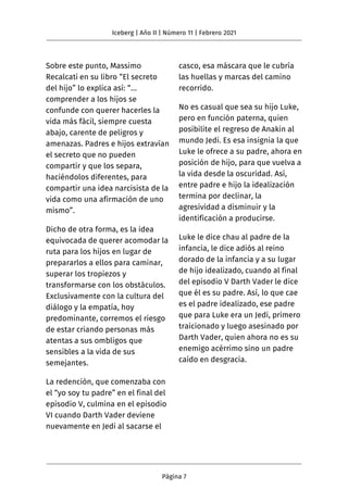 Sobre este punto, Massimo
Recalcati en su libro “El secreto
del hijo” lo explica así: “…
comprender a los hijos se
confunde con querer hacerles la
vida más fácil, siempre cuesta
abajo, carente de peligros y
amenazas. Padres e hijos extravían
el secreto que no pueden
compartir y que los separa,
haciéndolos diferentes, para
compartir una idea narcisista de la
vida como una afirmación de uno
mismo”.
Dicho de otra forma, es la idea
equivocada de querer acomodar la
ruta para los hijos en lugar de
prepararlos a ellos para caminar,
superar los tropiezos y
transformarse con los obstáculos.
Exclusivamente con la cultura del
diálogo y la empatía, hoy
predominante, corremos el riesgo
de estar criando personas más
atentas a sus ombligos que
sensibles a la vida de sus
semejantes.
La redención, que comenzaba con
el “yo soy tu padre” en el final del
episodio V, culmina en el episodio
VI cuando Darth Vader deviene
nuevamente en Jedi al sacarse el
casco, esa máscara que le cubría
las huellas y marcas del camino
recorrido.
No es casual que sea su hijo Luke,
pero en función paterna, quien
posibilite el regreso de Anakin al
mundo Jedi. Es esa insignia la que
Luke le ofrece a su padre, ahora en
posición de hijo, para que vuelva a
la vida desde la oscuridad. Así,
entre padre e hijo la idealización
termina por declinar, la
agresividad a disminuir y la
identificación a producirse.
Luke le dice chau al padre de la
infancia, le dice adiós al reino
dorado de la infancia y a su lugar
de hijo idealizado, cuando al final
del episodio V Darth Vader le dice
que él es su padre. Así, lo que cae
es el padre idealizado, ese padre
que para Luke era un Jedi, primero
traicionado y luego asesinado por
Darth Vader, quien ahora no es su
enemigo acérrimo sino un padre
caído en desgracia.
Iceberg | Año II | Número 11 | Febrero 2021
Página 7
 