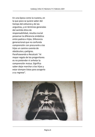 En una época como la nuestra, en
la que poco se quiere saber del
tiempo del esfuerzo y de las
angustias, y en términos generales
del sentido ético de
responsabilidad, resulta crucial
preservar la diferencia simbólica
entre padres e hijos. Diferencia
generacional que no confunda
comprensión con procurarle a los
hijos un camino carente de
obstáculos y peligros.
Parafraseando a Recalcati: “el
mayor regalo de los progenitores
es no pretender ni anhelar la
comprensión mutua. Significa
saber dejar marchar a los hijos y
estar siempre listos para acogerlo
a su regreso”.
Iceberg | Año II | Número 11 | Febrero 2021
Página 8
 