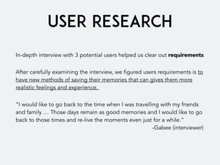 USER RESEARCH
In-depth interview with 3 potential users helped us clear out requirements
After carefully examining the interview, we figured users requirements is to
have new methods of saving their memories that can gives them more
realistic feelings and experience.
“I would like to go back to the time when I was travelling with my friends
and family … Those days remain as good memories and I would like to go
back to those times and re-live the moments even just for a while.”  
-Gabee (interviewer)
 