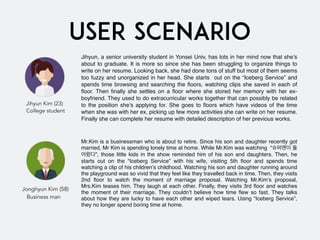 USER SCENARIO
Jihyun, a senior university student in Yonsei Univ, has lots in her mind now that she’s
about to graduate. It is more so since she has been struggling to organize things to
write on her resume. Looking back, she had done tons of stuff but most of them seems
too fuzzy and unorganized in her head. She starts  out on the “Iceberg Service” and
spends time browsing and searching the ﬂoors, watching clips she saved in each of
ﬂoor. Then ﬁnally she settles on a ﬂoor where she stored her memory with her ex-
boyfriend. They used to do extracurricular works together that can possibly be related
to the position she’s applying for. She goes to ﬂoors which have videos of the time
when she was with her ex, picking up few more activities she can write on her resume.
Finally she can complete her resume with detailed description of her previous works.
Mr.Kim is a businessman who is about to retire. Since his son and daughter recently got
married, Mr Kim is spending lonely time at home. While Mr.Kim was watching  “슈퍼맨이 돌
아왔다”, those little kids in the show reminded him of his son and daughters. Then, he
starts out on the “Iceberg Service” with his wife, visiting 5th ﬂoor and spends time
watching a clip of his children’s childhood. Watching his son and daughter running around
the playground was so vivid that they feel like they travelled back in time. Then, they visits
2nd ﬂoor to watch the moment of marriage proposal. Watching Mr.Kim’s proposal,
Mrs.Kim teases him. They laugh at each other. Finally, they visits 3rd ﬂoor and watches
the moment of their marriage. They couldn’t believe how time ﬂew so fast. They talks
about how they are lucky to have each other and wiped tears. Using “Iceberg Service”,
they no longer spend boring time at home.
Jihyun Kim (23)
College student
Jonghyun Kim (58)
   Business man
 