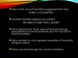 One of the council members suggested that they
FORM A COMMITTEE.
Another member agreed, but added,
WE NEED TO KEEP THIS A SECRET.
Alice agreed that those were all fine-and-dandy
procedures for normal problems. But this was NOT a
normal problem.
Alice wanted to call a general assembly of the entire
penguin colony.
Panic ensued amongst the council members.
 