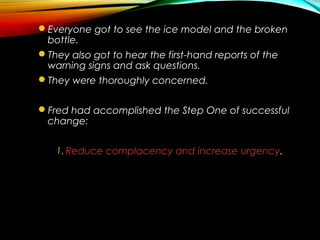 Everyone got to see the ice model and the broken
bottle.
They also got to hear the first-hand reports of the
warning signs and ask questions.
They were thoroughly concerned.
Fred had accomplished the Step One of successful
change:
1.Reduce complacency and increase urgency.
 
