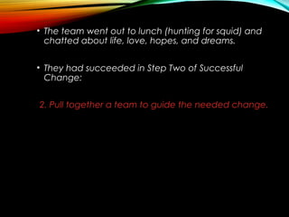 • The team went out to lunch (hunting for squid) and
chatted about life, love, hopes, and dreams.
• They had succeeded in Step Two of Successful
Change:
2. Pull together a team to guide the needed change.
 