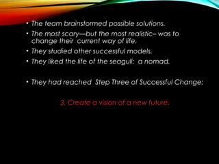 • The team brainstormed possible solutions.
• The most scary—but the most realistic– was to
change their current way of life.
• They studied other successful models.
• They liked the life of the seagull: a nomad.
• They had reached Step Three of Successful Change:
3. Create a vision of a new future.
 