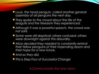 Louis, the head penguin, called another general
assembly of all penguins the next day.
They spoke to the crowd about the life of the
seagulls and the freedom they experienced.
Although it was a powerful speech, the crowd was
not sold.
Some were still skeptical; others confused; others
were downright against this absurdity.
Alice decided they needed to constantly remind
their fellow penguins of their impending doom and
their hope for a new future.
And so they did.
This is Step Four of Successful Change:
4.Communicate the new vision.
 