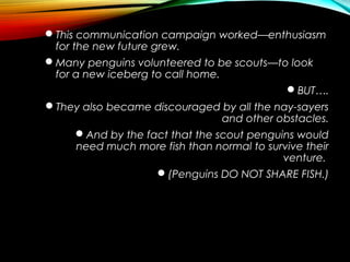 This communication campaign worked—enthusiasm
for the new future grew.
Many penguins volunteered to be scouts—to look
for a new iceberg to call home.
BUT….
They also became discouraged by all the nay-sayers
and other obstacles.
And by the fact that the scout penguins would
need much more fish than normal to survive their
venture.
(Penguins DO NOT SHARE FISH.)
 