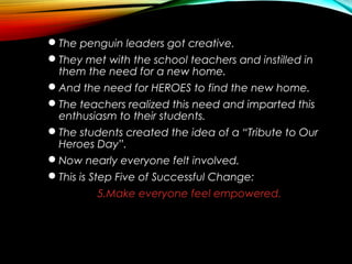 The penguin leaders got creative.
They met with the school teachers and instilled in
them the need for a new home.
And the need for HEROES to find the new home.
The teachers realized this need and imparted this
enthusiasm to their students.
The students created the idea of a “Tribute to Our
Heroes Day”.
Now nearly everyone felt involved.
This is Step Five of Successful Change:
5.Make everyone feel empowered.
 