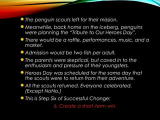 The penguin scouts left for their mission.
Meanwhile, back home on the iceberg, penguins
were planning the “Tribute to Our Heroes Day”.
There would be a raffle, performances, music, and a
market.
Admission would be two fish per adult.
The parents were skeptical, but caved in to the
enthusiasm and pressure of their youngsters.
Heroes Day was scheduled for the same day that
the scouts were to return from their adventure.
All the scouts returned. Everyone celebrated.
(Except NoNo.)
This is Step Six of Successful Change:
6. Create a short-term win.
 