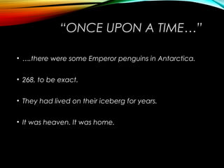 “ONCE UPON A TIME…”
• ….there were some Emperor penguins in Antarctica.
• 268, to be exact.
• They had lived on their iceberg for years.
• It was heaven. It was home.
 