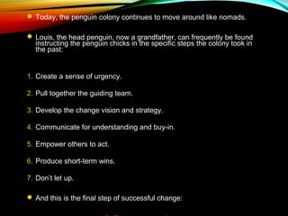  Today, the penguin colony continues to move around like nomads.
 Louis, the head penguin, now a grandfather, can frequently be found
instructing the penguin chicks in the specific steps the colony took in
the past:
1. Create a sense of urgency.
2. Pull together the guiding team.
3. Develop the change vision and strategy.
4. Communicate for understanding and buy-in.
5. Empower others to act.
6. Produce short-term wins.
7. Don’t let up.
 And this is the final step of successful change:
 