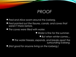 PROOF
Fred and Alice swam around the iceberg.
Fred pointed out the fissures, canals, and caves that
weren’t there before.
The caves were filled with water.
Water is fine for the summer.
But when winter comes…
The water freezes, expands, and breaks apart the
surrounding iceberg.
(Not good for anyone living on the iceberg.)
 