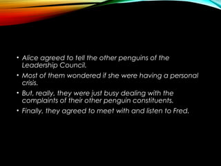 • Alice agreed to tell the other penguins of the
Leadership Council.
• Most of them wondered if she were having a personal
crisis.
• But, really, they were just busy dealing with the
complaints of their other penguin constituents.
• Finally, they agreed to meet with and listen to Fred.
 