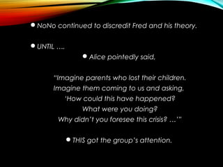 NoNo continued to discredit Fred and his theory.
UNTIL ….
Alice pointedly said,
“Imagine parents who lost their children.
Imagine them coming to us and asking,
‘How could this have happened?
What were you doing?
Why didn’t you foresee this crisis? …’”
THIS got the group’s attention.
 