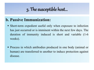 3. The susceptible host…
b. Passive Immunization:
 Short-term expedient useful only when exposure to infection
has just occurred or is imminent within the next few days. The
duration of immunity induced is short and variable (1-6
weeks).
 Process in which antibodies produced in one body (animal or
human) are transferred to another to induce protection against
disease.
 