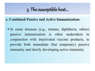 3. The susceptible host…
c. Combined Passive and Active Immunization:
 In some diseases (e.g., tetanus, diphtheria, rabies)
passive immunization is often undertaken in
conjunction with inactivated vaccine products, to
provide both immediate (but temporary) passive
immunity and slowly developing active immunity.
 