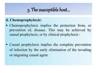 3. The susceptible host…
d. Chemoprophylaxis:
 Chemoprophylaxis implies the protection from, or
prevention of, disease. This may be achieved by
causal prophylaxis, or by clinical prophylaxis :
 Causal prophylaxis implies the complete prevention
of infection by the early elimination of the invading
or migrating causal agent.
 