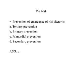 Pre test
• Prevention of emergence of risk factor is
a. Tertiary prevention
b. Primary prevention
c. Primordial prevention
d. Secondary prevention
ANS: c
 