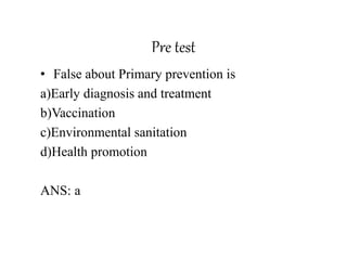 Pre test
• False about Primary prevention is
a)Early diagnosis and treatment
b)Vaccination
c)Environmental sanitation
d)Health promotion
ANS: a
 