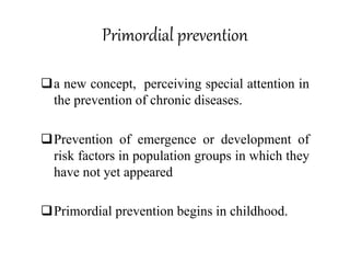 Primordial prevention
a new concept, perceiving special attention in
the prevention of chronic diseases.
Prevention of emergence or development of
risk factors in population groups in which they
have not yet appeared
Primordial prevention begins in childhood.
 