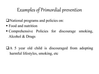 Examples of Primordial prevention
National programs and policies on:
 Food and nutrition
 Comprehensive Policies for discourage smoking,
Alcohol & Drugs
A 5 year old child is discouraged from adopting
harmful lifestyles, smoking, etc
 