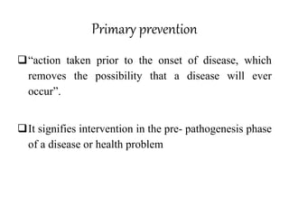 Primary prevention
“action taken prior to the onset of disease, which
removes the possibility that a disease will ever
occur”.
It signifies intervention in the pre- pathogenesis phase
of a disease or health problem
 