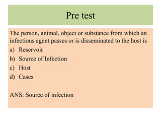 Pre test
The person, animal, object or substance from which an
infectious agent passes or is disseminated to the host is
a) Reservoir
b) Source of Infection
c) Host
d) Cases
ANS: Source of infection
 