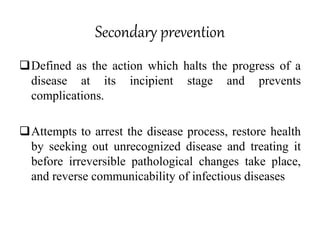 Secondary prevention
Defined as the action which halts the progress of a
disease at its incipient stage and prevents
complications.
Attempts to arrest the disease process, restore health
by seeking out unrecognized disease and treating it
before irreversible pathological changes take place,
and reverse communicability of infectious diseases
 
