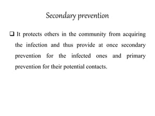 Secondary prevention
 It protects others in the community from acquiring
the infection and thus provide at once secondary
prevention for the infected ones and primary
prevention for their potential contacts.
 
