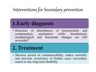 Interventions for Secondary prevention
1.Early diagnosis
• Detection of disturbances of homoeostatic and
compensatory mechanism while biochemical,
morphological and functional changes are still
reversible”
2. Treatment
• Shortens period of communicability, reduce mortality
and prevents occurrence of further cases (secondary
cases) or any long term disability.
 