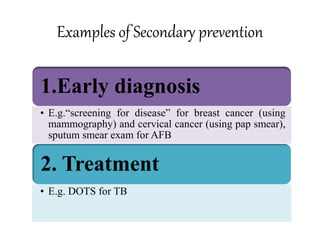 Examples of Secondary prevention
1.Early diagnosis
• E.g.“screening for disease” for breast cancer (using
mammography) and cervical cancer (using pap smear),
sputum smear exam for AFB
2. Treatment
• E.g. DOTS for TB
 