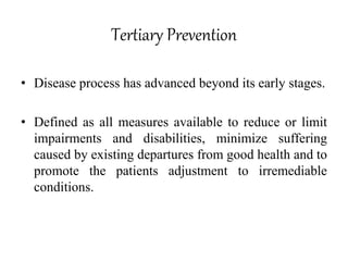 Tertiary Prevention
• Disease process has advanced beyond its early stages.
• Defined as all measures available to reduce or limit
impairments and disabilities, minimize suffering
caused by existing departures from good health and to
promote the patients adjustment to irremediable
conditions.
 