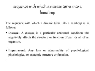 sequence with which a disease turns into a
handicap
The sequence with which a disease turns into a handicap is as
follows:
 Disease: A disease is a particular abnormal condition that
negatively affects the structure or function of part or all of an
organism.
 Impairment: Any loss or abnormality of psychological,
physiological or anatomic structure or function.
.
 