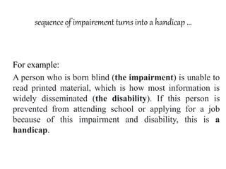 sequence of impairement turns into a handicap …
For example:
A person who is born blind (the impairment) is unable to
read printed material, which is how most information is
widely disseminated (the disability). If this person is
prevented from attending school or applying for a job
because of this impairment and disability, this is a
handicap.
 